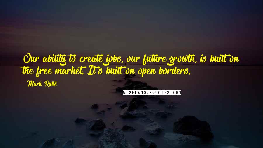 Mark Rutte Quotes: Our ability to create jobs, our future growth, is built on the free market. It's built on open borders.