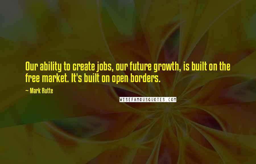 Mark Rutte Quotes: Our ability to create jobs, our future growth, is built on the free market. It's built on open borders.