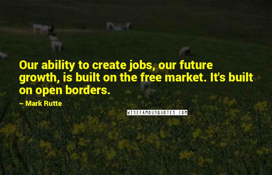 Mark Rutte Quotes: Our ability to create jobs, our future growth, is built on the free market. It's built on open borders.