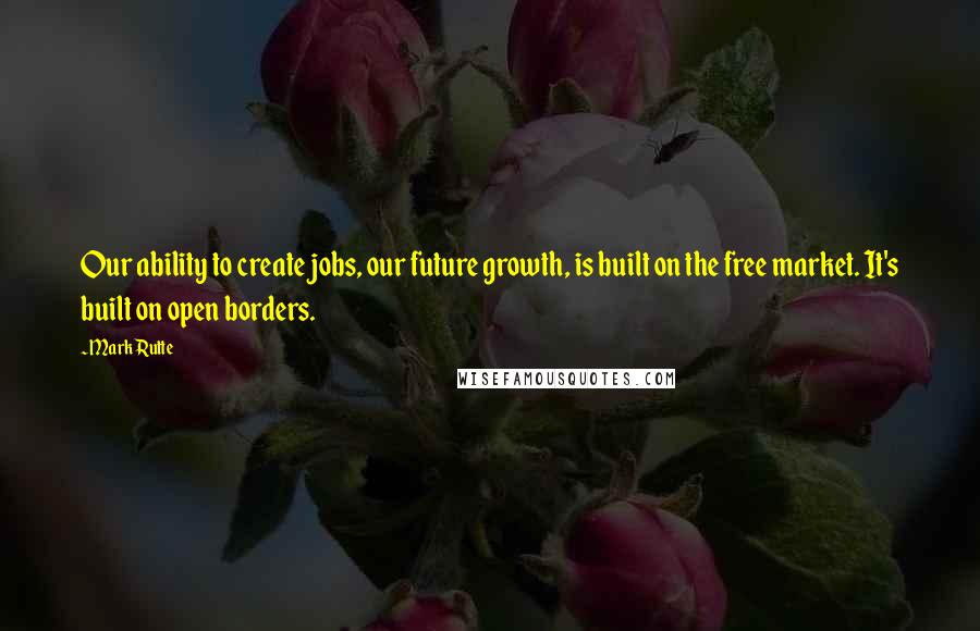 Mark Rutte Quotes: Our ability to create jobs, our future growth, is built on the free market. It's built on open borders.