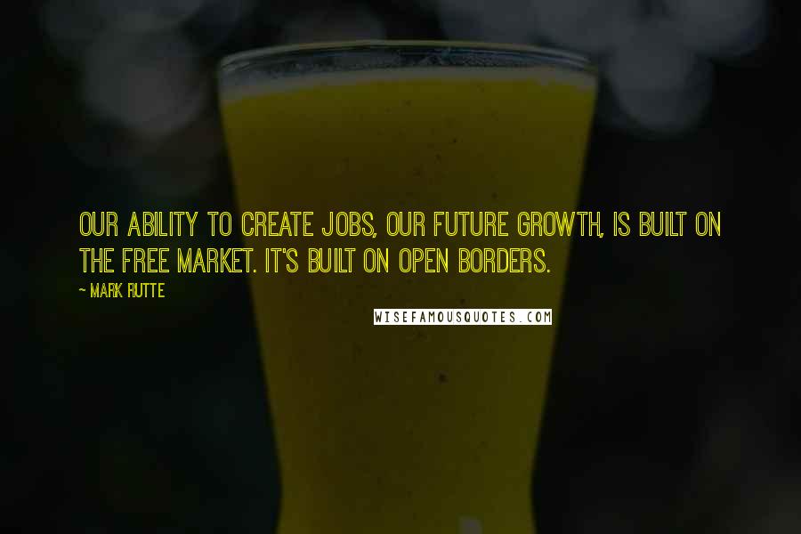 Mark Rutte Quotes: Our ability to create jobs, our future growth, is built on the free market. It's built on open borders.