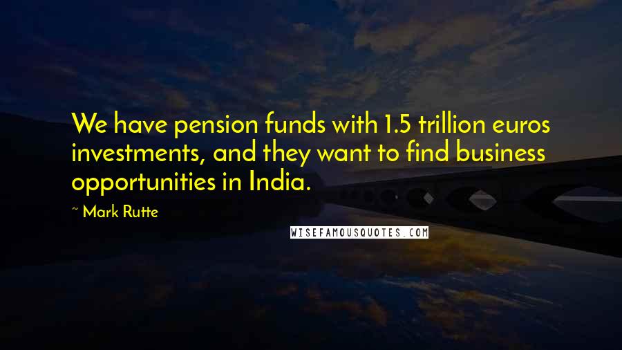 Mark Rutte Quotes: We have pension funds with 1.5 trillion euros investments, and they want to find business opportunities in India.