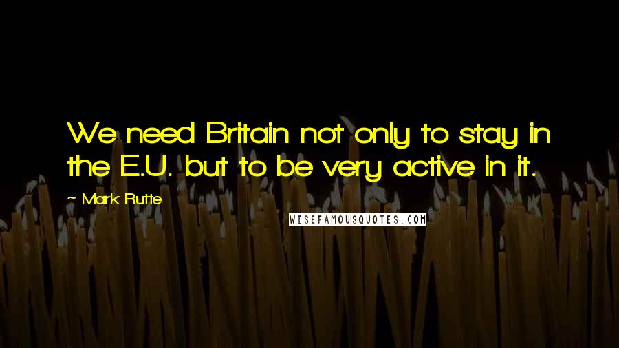 Mark Rutte Quotes: We need Britain not only to stay in the E.U. but to be very active in it.