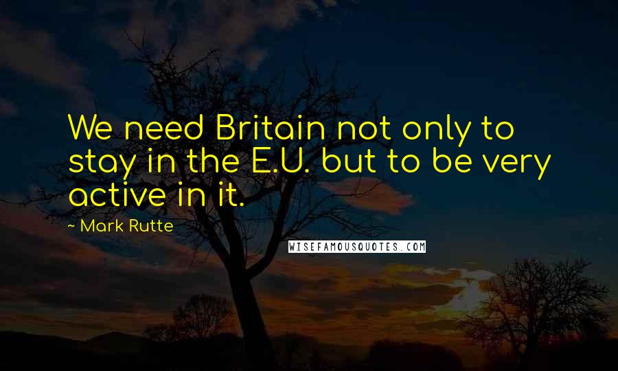 Mark Rutte Quotes: We need Britain not only to stay in the E.U. but to be very active in it.