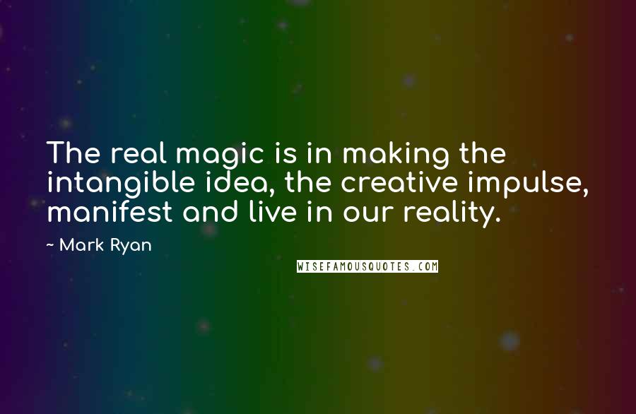 Mark Ryan Quotes: The real magic is in making the intangible idea, the creative impulse, manifest and live in our reality.