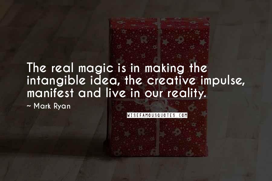 Mark Ryan Quotes: The real magic is in making the intangible idea, the creative impulse, manifest and live in our reality.