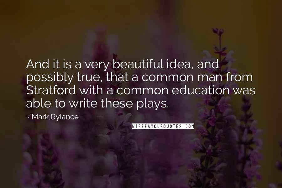 Mark Rylance Quotes: And it is a very beautiful idea, and possibly true, that a common man from Stratford with a common education was able to write these plays.