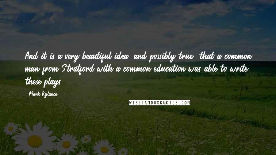 Mark Rylance Quotes: And it is a very beautiful idea, and possibly true, that a common man from Stratford with a common education was able to write these plays.