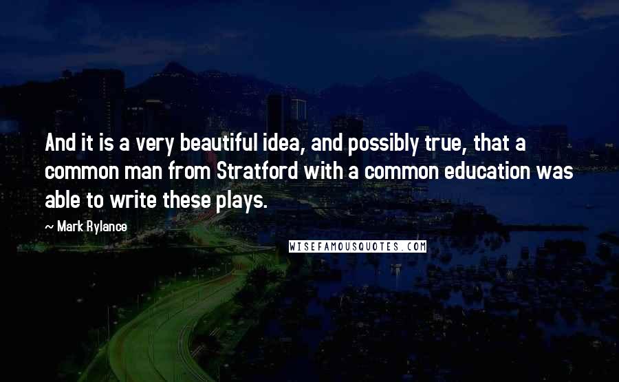 Mark Rylance Quotes: And it is a very beautiful idea, and possibly true, that a common man from Stratford with a common education was able to write these plays.