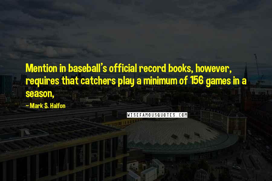 Mark S. Halfon Quotes: Mention in baseball's official record books, however, requires that catchers play a minimum of 156 games in a season,