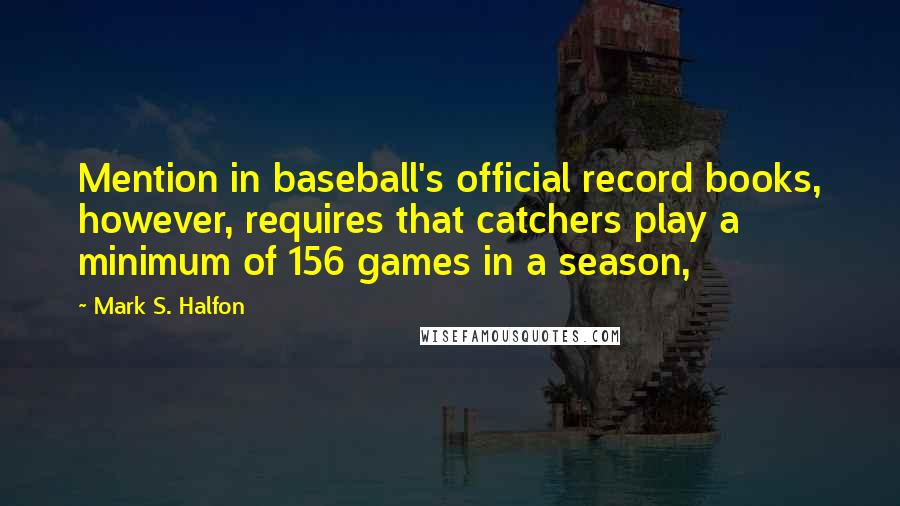 Mark S. Halfon Quotes: Mention in baseball's official record books, however, requires that catchers play a minimum of 156 games in a season,