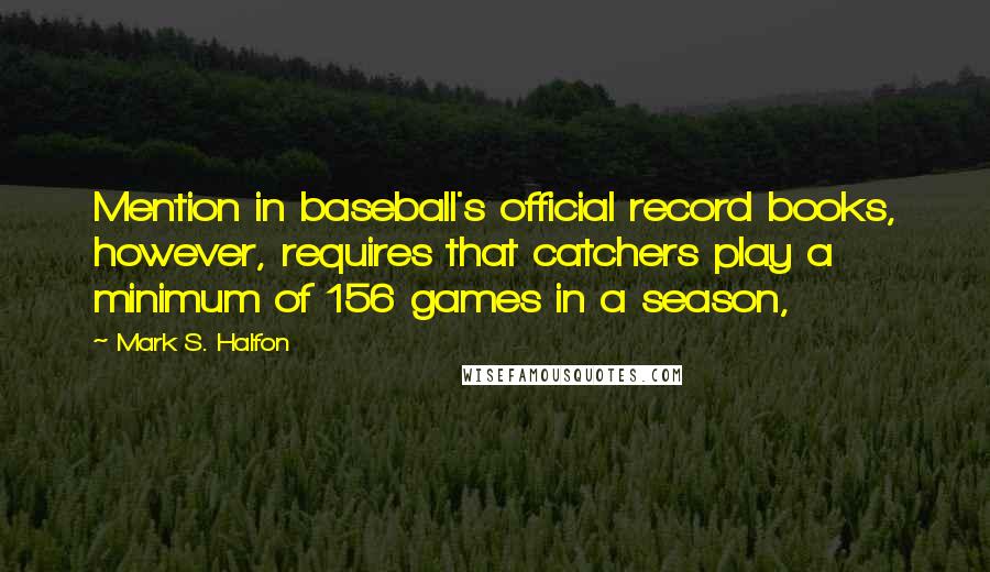 Mark S. Halfon Quotes: Mention in baseball's official record books, however, requires that catchers play a minimum of 156 games in a season,