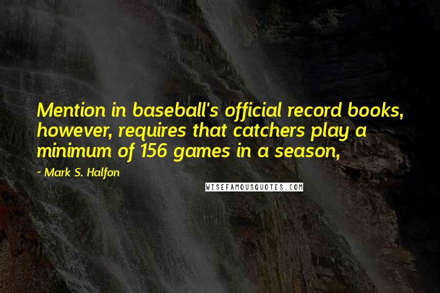 Mark S. Halfon Quotes: Mention in baseball's official record books, however, requires that catchers play a minimum of 156 games in a season,