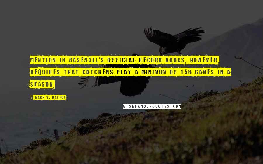 Mark S. Halfon Quotes: Mention in baseball's official record books, however, requires that catchers play a minimum of 156 games in a season,