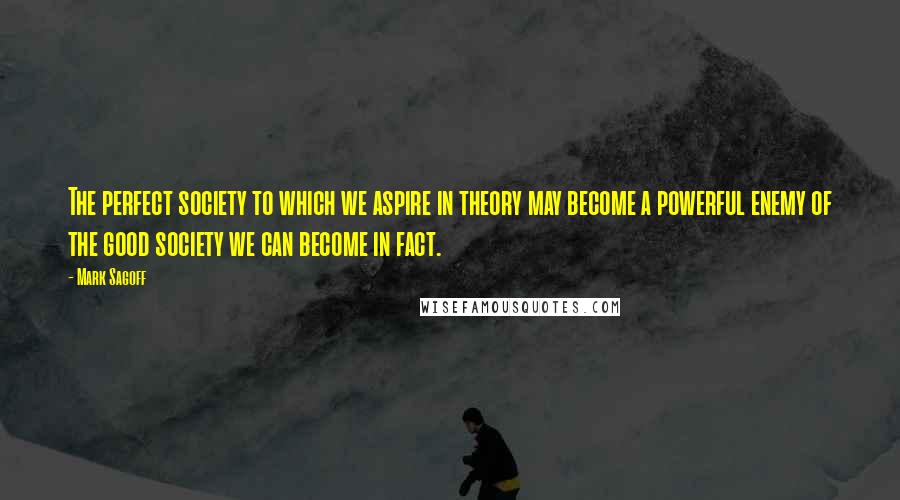 Mark Sagoff Quotes: The perfect society to which we aspire in theory may become a powerful enemy of the good society we can become in fact.