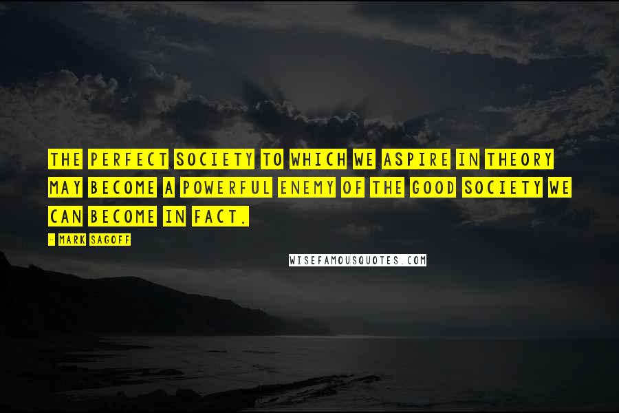 Mark Sagoff Quotes: The perfect society to which we aspire in theory may become a powerful enemy of the good society we can become in fact.