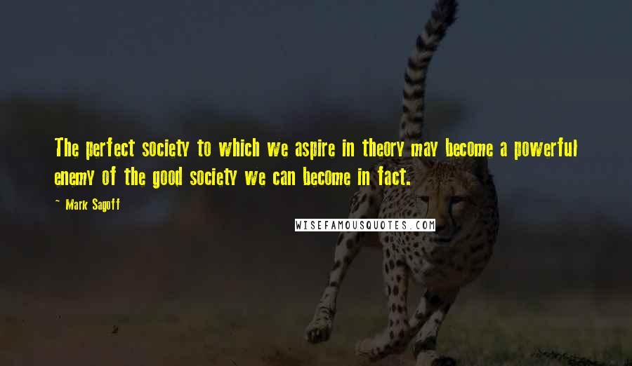 Mark Sagoff Quotes: The perfect society to which we aspire in theory may become a powerful enemy of the good society we can become in fact.