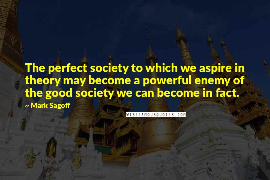 Mark Sagoff Quotes: The perfect society to which we aspire in theory may become a powerful enemy of the good society we can become in fact.