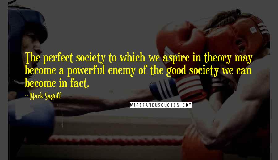 Mark Sagoff Quotes: The perfect society to which we aspire in theory may become a powerful enemy of the good society we can become in fact.