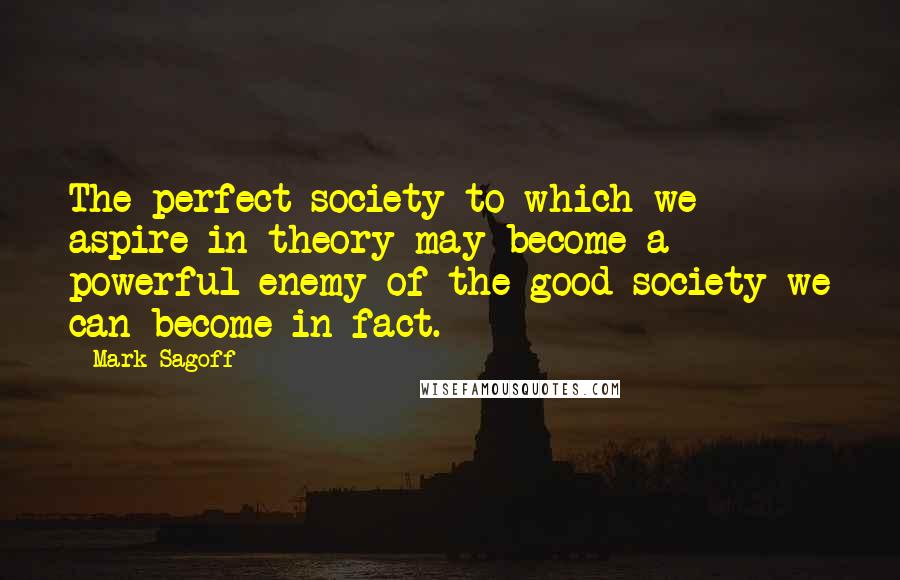 Mark Sagoff Quotes: The perfect society to which we aspire in theory may become a powerful enemy of the good society we can become in fact.