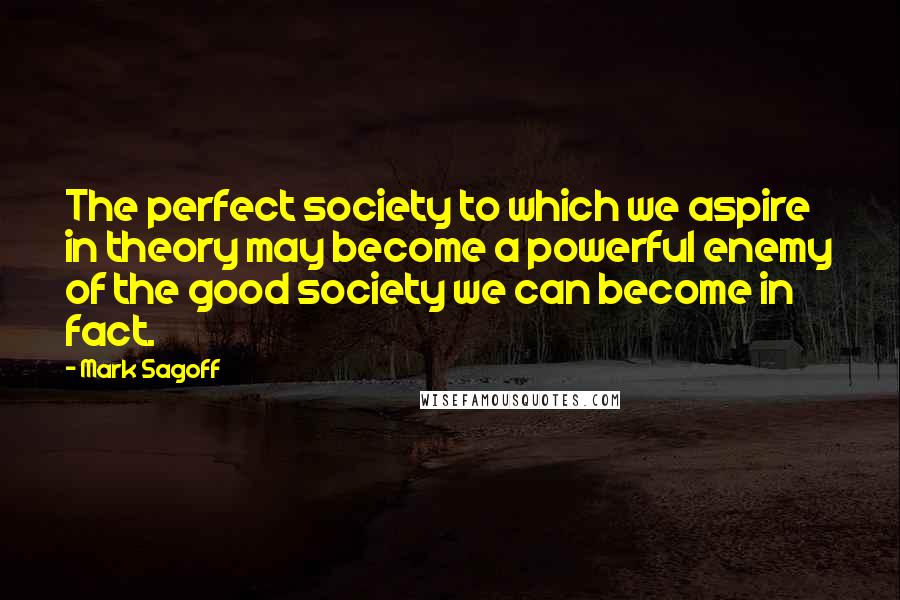 Mark Sagoff Quotes: The perfect society to which we aspire in theory may become a powerful enemy of the good society we can become in fact.