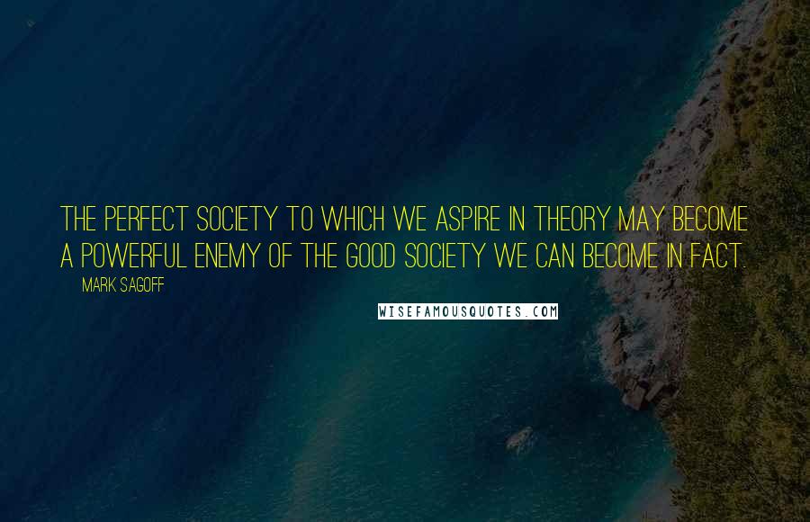 Mark Sagoff Quotes: The perfect society to which we aspire in theory may become a powerful enemy of the good society we can become in fact.