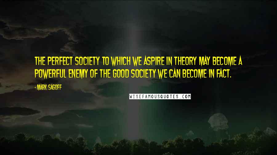 Mark Sagoff Quotes: The perfect society to which we aspire in theory may become a powerful enemy of the good society we can become in fact.