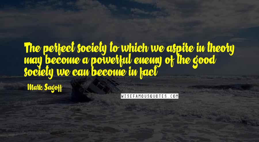 Mark Sagoff Quotes: The perfect society to which we aspire in theory may become a powerful enemy of the good society we can become in fact.