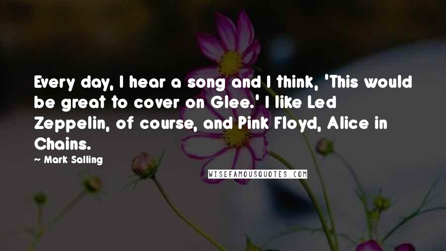 Mark Salling Quotes: Every day, I hear a song and I think, 'This would be great to cover on Glee.' I like Led Zeppelin, of course, and Pink Floyd, Alice in Chains.