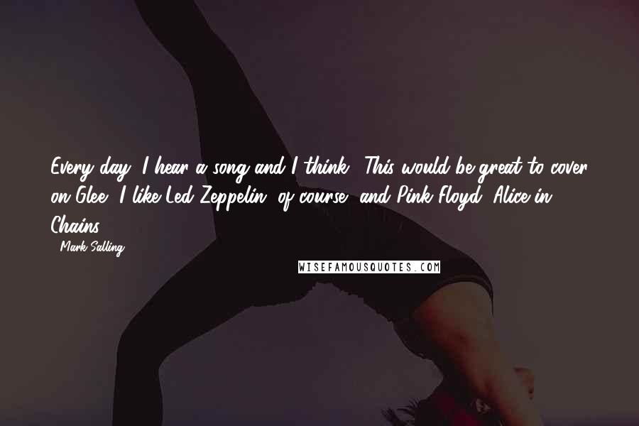 Mark Salling Quotes: Every day, I hear a song and I think, 'This would be great to cover on Glee.' I like Led Zeppelin, of course, and Pink Floyd, Alice in Chains.