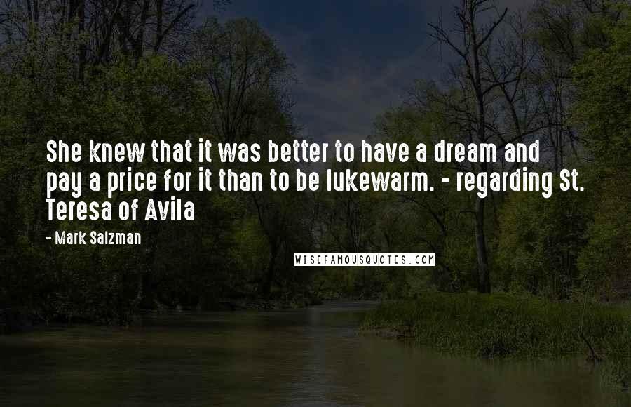 Mark Salzman Quotes: She knew that it was better to have a dream and pay a price for it than to be lukewarm. - regarding St. Teresa of Avila