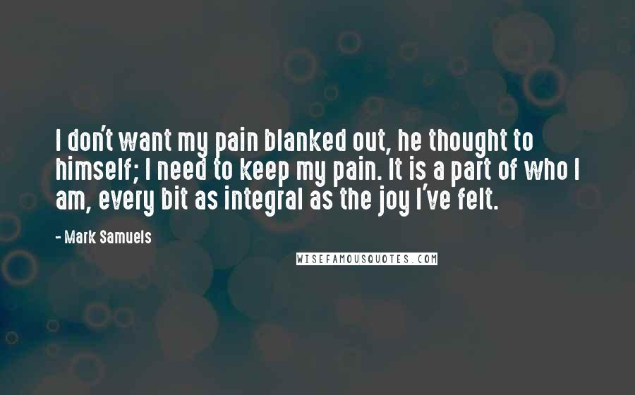 Mark Samuels Quotes: I don't want my pain blanked out, he thought to himself; I need to keep my pain. It is a part of who I am, every bit as integral as the joy I've felt.