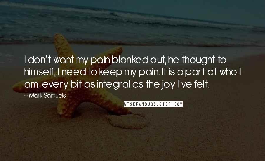 Mark Samuels Quotes: I don't want my pain blanked out, he thought to himself; I need to keep my pain. It is a part of who I am, every bit as integral as the joy I've felt.