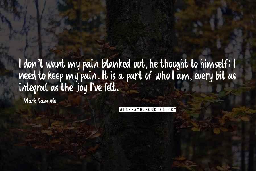 Mark Samuels Quotes: I don't want my pain blanked out, he thought to himself; I need to keep my pain. It is a part of who I am, every bit as integral as the joy I've felt.