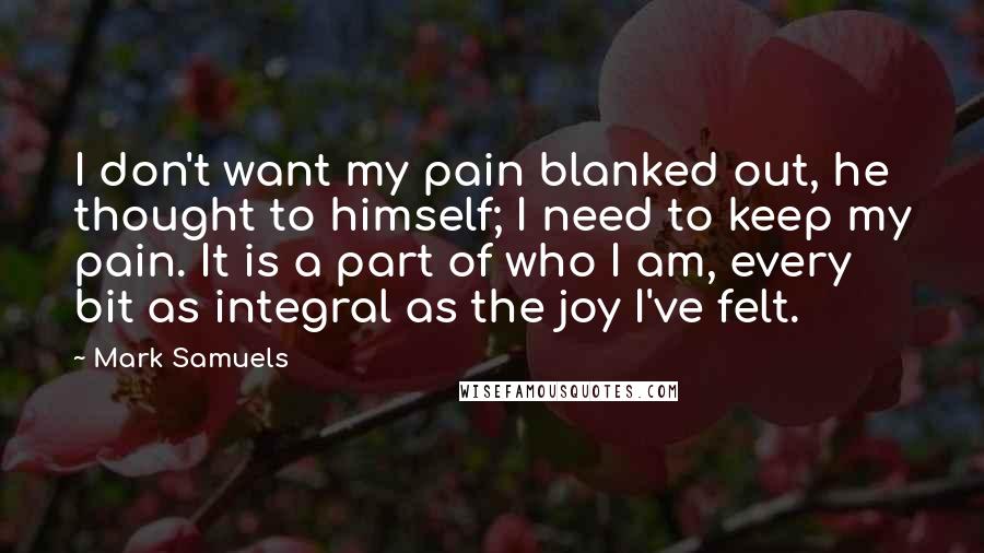 Mark Samuels Quotes: I don't want my pain blanked out, he thought to himself; I need to keep my pain. It is a part of who I am, every bit as integral as the joy I've felt.