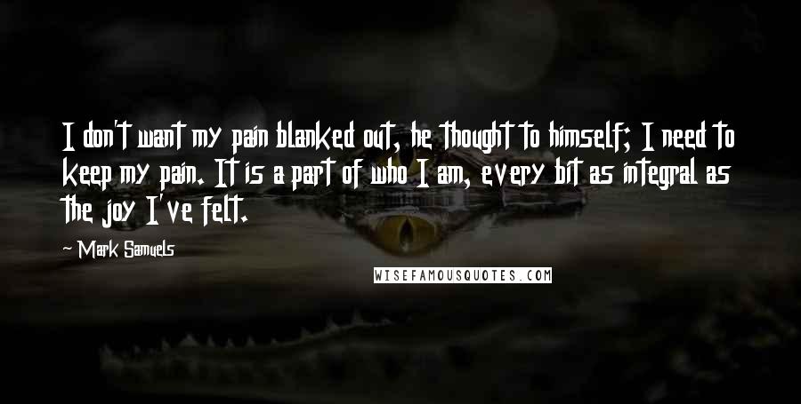 Mark Samuels Quotes: I don't want my pain blanked out, he thought to himself; I need to keep my pain. It is a part of who I am, every bit as integral as the joy I've felt.