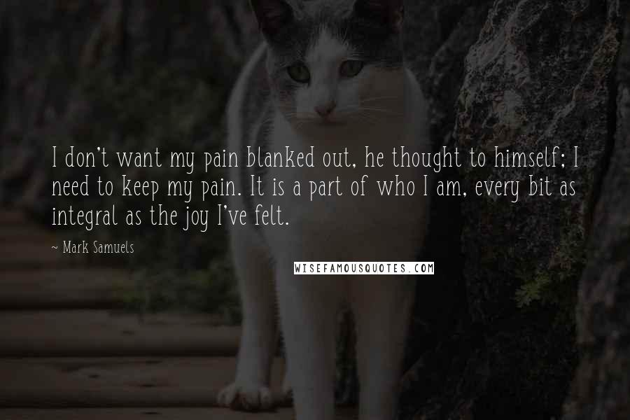 Mark Samuels Quotes: I don't want my pain blanked out, he thought to himself; I need to keep my pain. It is a part of who I am, every bit as integral as the joy I've felt.