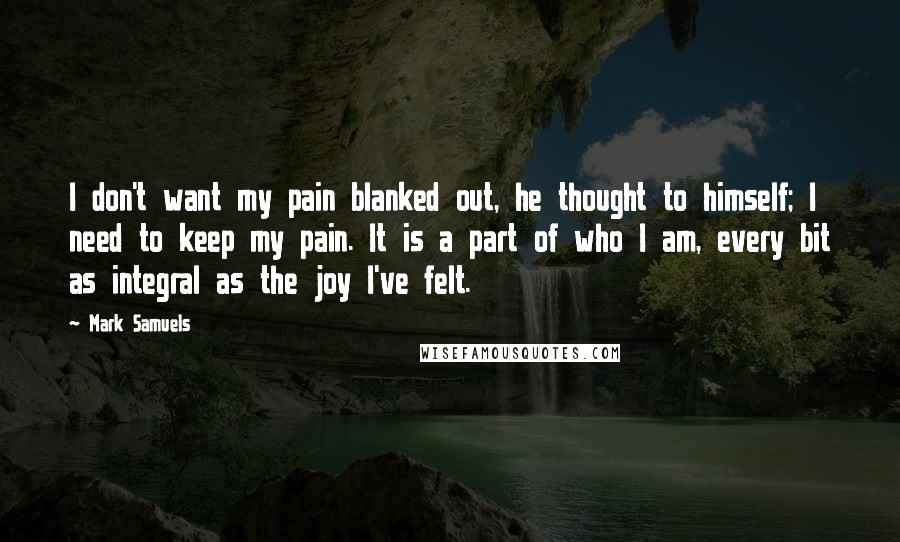 Mark Samuels Quotes: I don't want my pain blanked out, he thought to himself; I need to keep my pain. It is a part of who I am, every bit as integral as the joy I've felt.