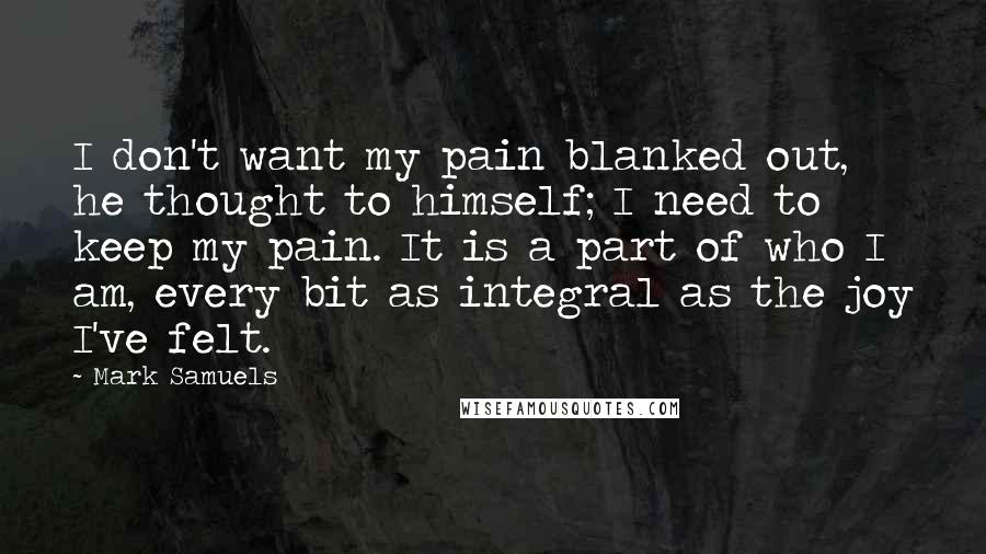 Mark Samuels Quotes: I don't want my pain blanked out, he thought to himself; I need to keep my pain. It is a part of who I am, every bit as integral as the joy I've felt.