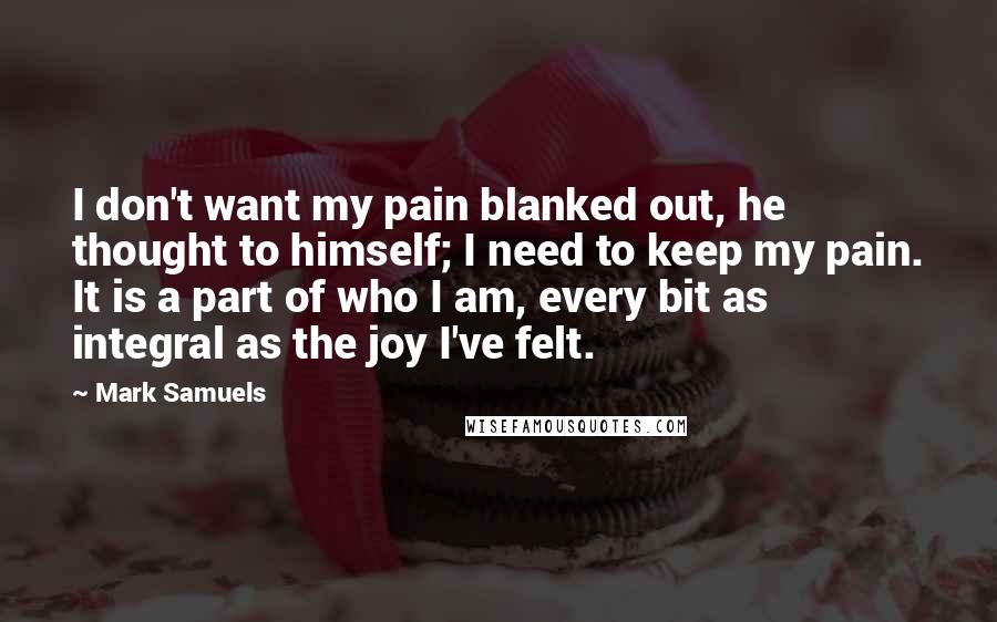 Mark Samuels Quotes: I don't want my pain blanked out, he thought to himself; I need to keep my pain. It is a part of who I am, every bit as integral as the joy I've felt.