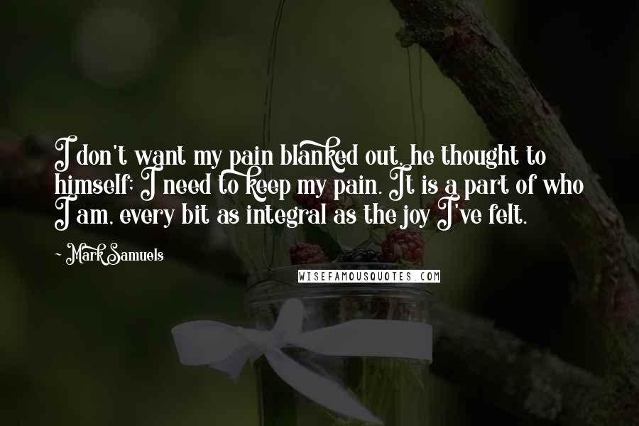 Mark Samuels Quotes: I don't want my pain blanked out, he thought to himself; I need to keep my pain. It is a part of who I am, every bit as integral as the joy I've felt.