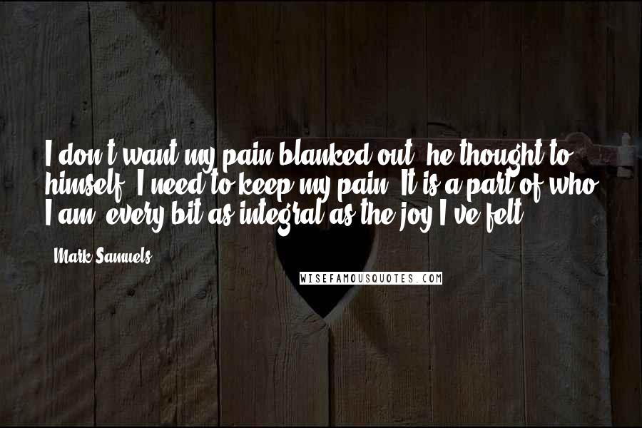 Mark Samuels Quotes: I don't want my pain blanked out, he thought to himself; I need to keep my pain. It is a part of who I am, every bit as integral as the joy I've felt.