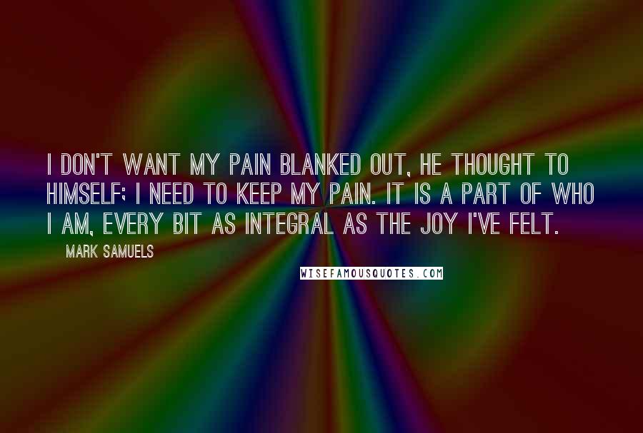 Mark Samuels Quotes: I don't want my pain blanked out, he thought to himself; I need to keep my pain. It is a part of who I am, every bit as integral as the joy I've felt.