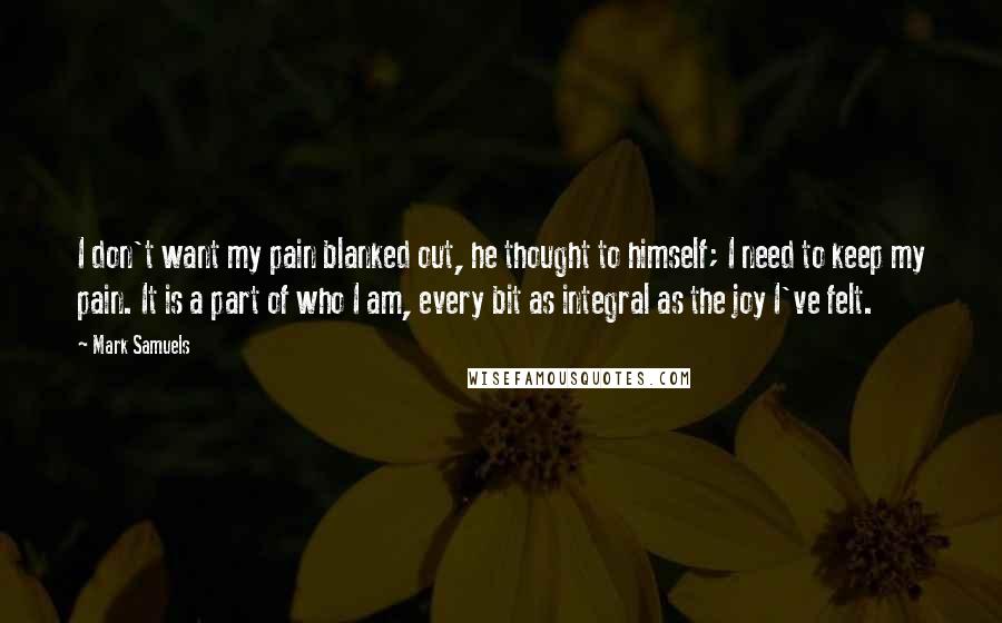 Mark Samuels Quotes: I don't want my pain blanked out, he thought to himself; I need to keep my pain. It is a part of who I am, every bit as integral as the joy I've felt.