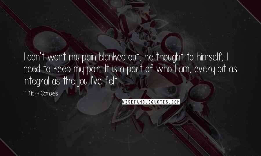 Mark Samuels Quotes: I don't want my pain blanked out, he thought to himself; I need to keep my pain. It is a part of who I am, every bit as integral as the joy I've felt.