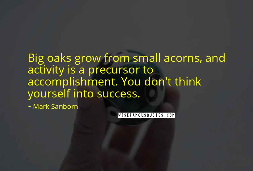 Mark Sanborn Quotes: Big oaks grow from small acorns, and activity is a precursor to accomplishment. You don't think yourself into success.