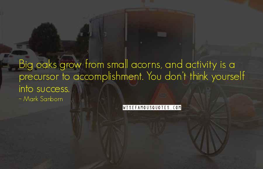 Mark Sanborn Quotes: Big oaks grow from small acorns, and activity is a precursor to accomplishment. You don't think yourself into success.