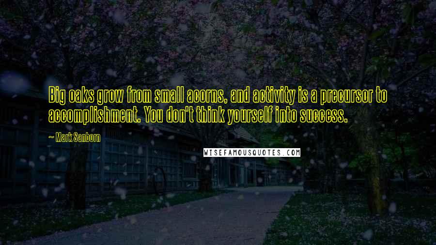 Mark Sanborn Quotes: Big oaks grow from small acorns, and activity is a precursor to accomplishment. You don't think yourself into success.
