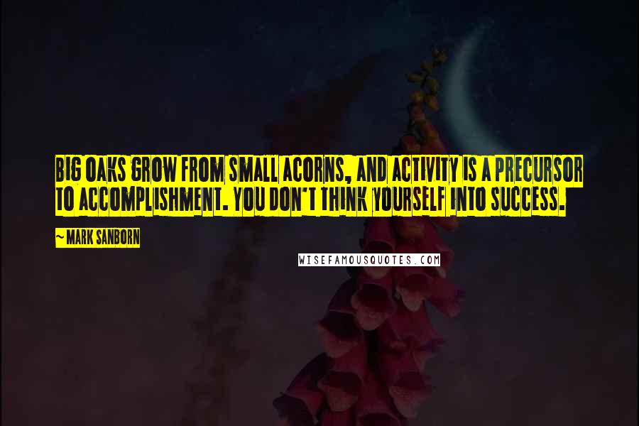 Mark Sanborn Quotes: Big oaks grow from small acorns, and activity is a precursor to accomplishment. You don't think yourself into success.