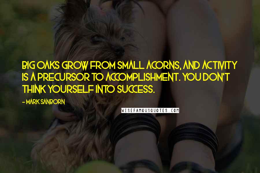 Mark Sanborn Quotes: Big oaks grow from small acorns, and activity is a precursor to accomplishment. You don't think yourself into success.